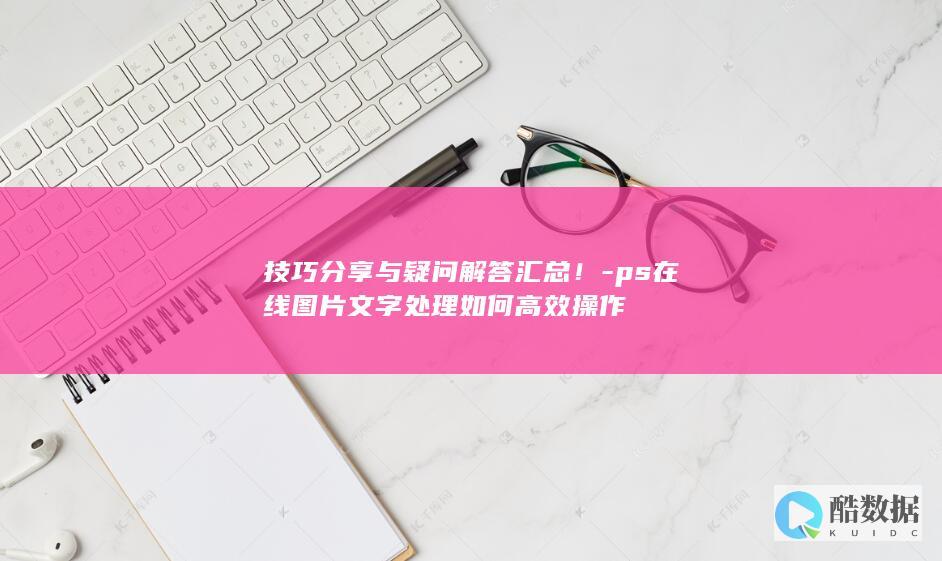 技巧分享与疑问解答汇总！-ps在线图片文字处理如何高效操作
