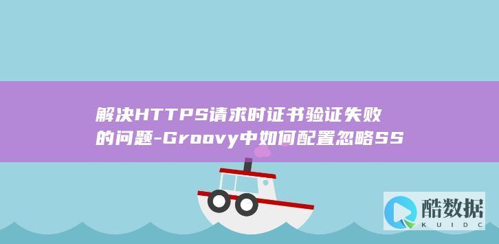 解决HTTPS请求时证书验证失败的问题-Groovy中如何配置忽略SSL证书