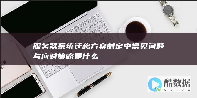 服务器系统迁移方案制定中常见问题与应对策略是什么