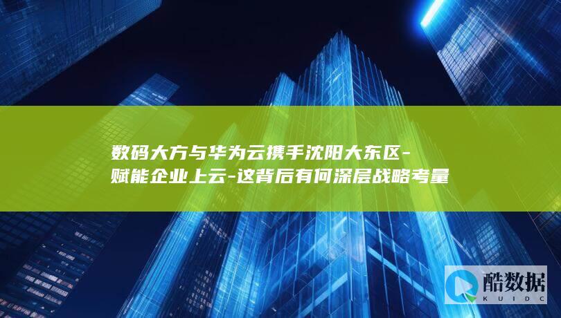 数码大方与华为云携手沈阳大东区-赋能企业上云-这背后有何深层战略考量