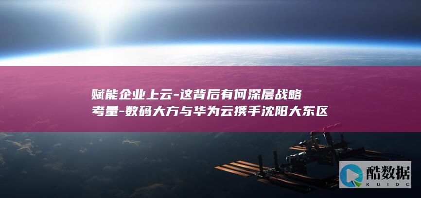 赋能企业上云-这背后有何深层战略考量-数码大方与华为云携手沈阳大东区