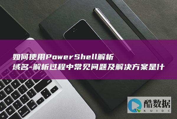 如何使用PowerShell解析域名-解析过程中常见问题及解决方案是什么