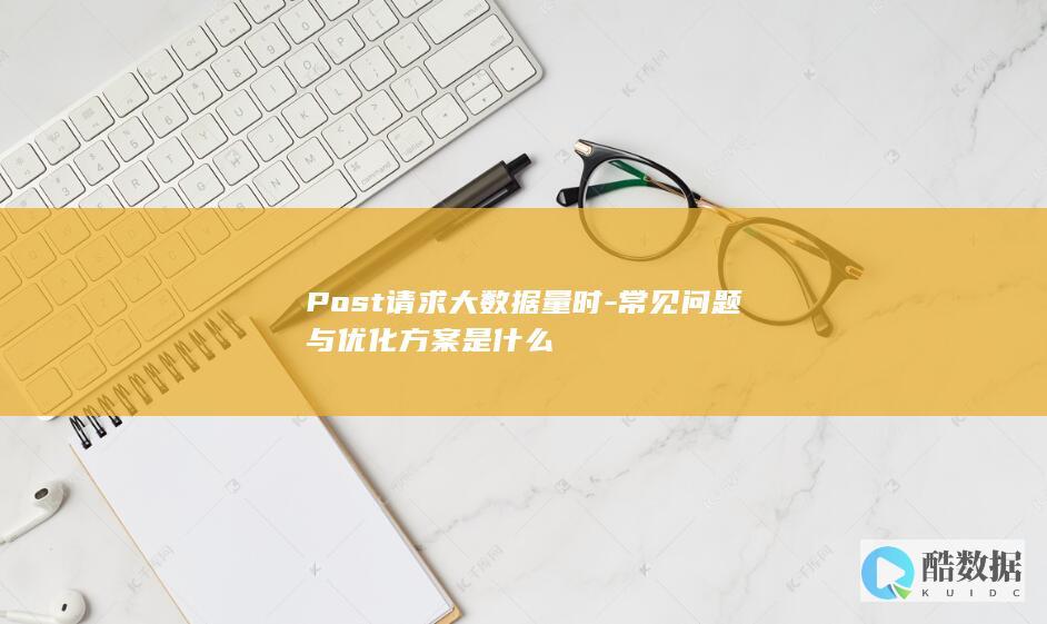 Post请求大数据量时-常见问题与优化方案是什么