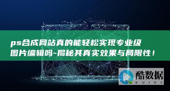 ps合成网站真的能轻松实现专业级图片编辑吗-揭秘其真实效果与局限性！