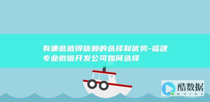 有哪些值得信赖的选择和优势-福建专业微信开发公司如何选择