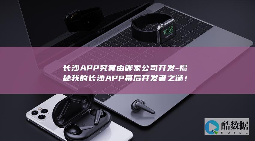 长沙APP究竟由哪家公司开发-揭秘我的长沙APP幕后开发者之谜！