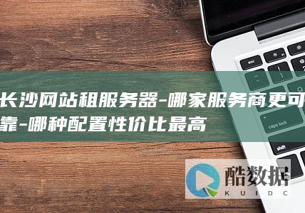 长沙网站租服务器-哪家服务商更可靠-哪种配置性价比最高