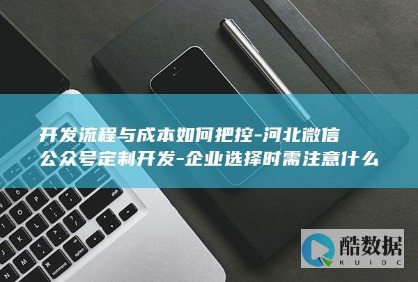 开发流程与成本如何把控-河北微信公众号定制开发-企业选择时需注意什么