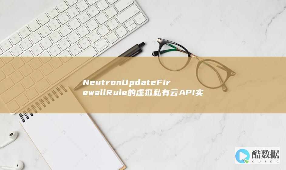 NeutronUpdateFirewallRule的虚拟私有云API实践-如何高效更新OpenStack网络ACL规则