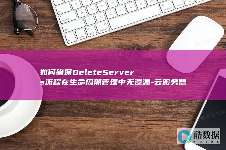 如何确保DeleteServers流程在生命周期管理中无遗漏-云服务器API删除操作中