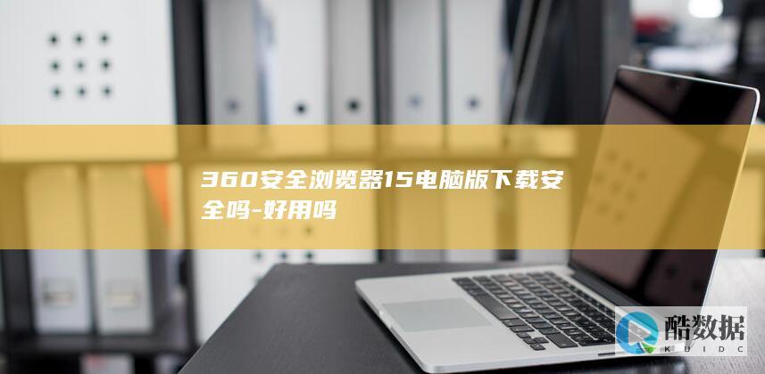 360安全浏览器15电脑版下载安全吗-好用吗