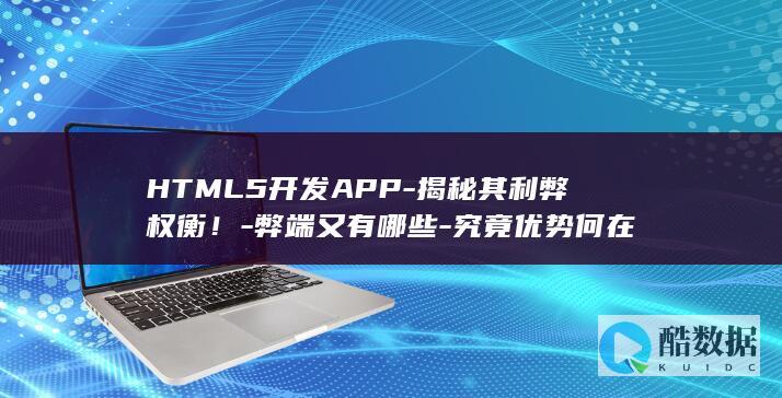 HTML5开发APP-揭秘其利弊权衡！-弊端又有哪些-究竟优势何在