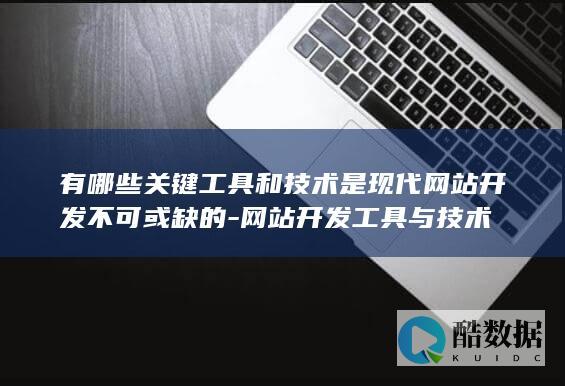 有哪些关键工具和技术是现代网站开发不可或缺的-网站开发工具与技术