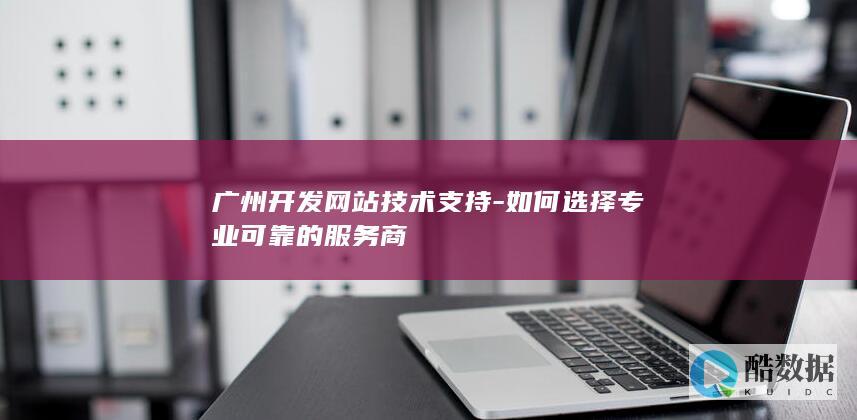 广州开发网站技术支持-如何选择专业可靠的服务商