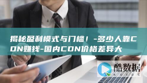 揭秘盈利模式与门槛！-多少人靠CDN赚钱-国内CDN价格差异大