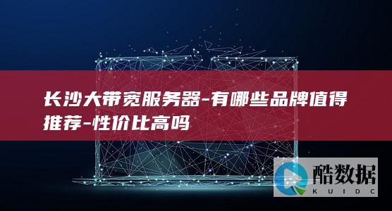 长沙大带宽服务器-有哪些品牌值得推荐-性价比高吗