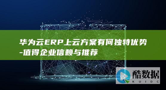 华为云ERP上云方案有何独特优势-值得企业信赖与推荐