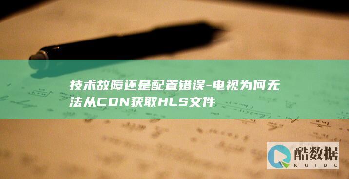 技术故障还是配置错误-电视为何无法从CDN获取HLS文件