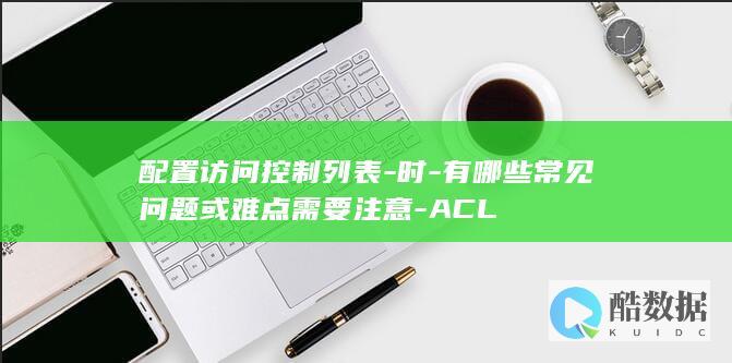 配置访问控制列表-时-有哪些常见问题或难点需要注意-ACL