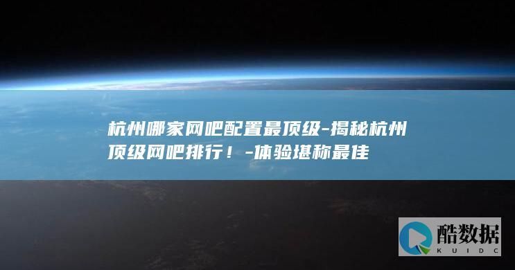 杭州哪家网吧配置最顶级-揭秘杭州顶级网吧排行！-体验堪称最佳