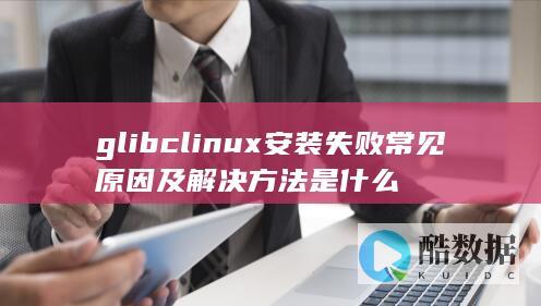 glibclinux安装失败常见原因及解决方法是什么