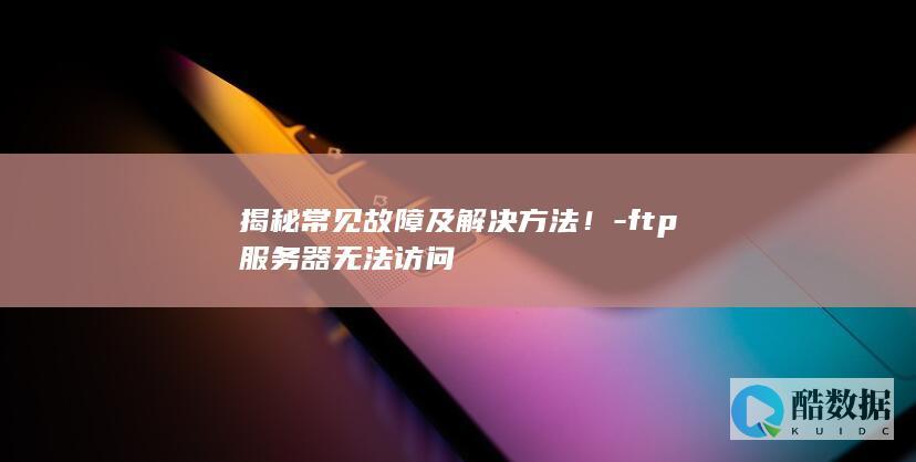 揭秘常见故障及解决方法！-ftp服务器无法访问