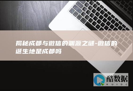 揭秘成都与微信的渊源之谜-微信的诞生地是成都吗