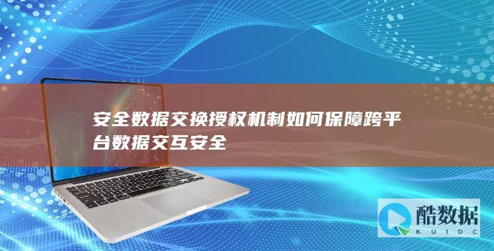 安全数据交换授权机制如何保障跨平台数据交互安全