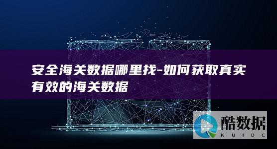 安全海关数据哪里找-如何获取真实有效的海关数据
