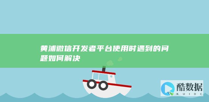 黄浦微信开发者平台使用时遇到的问题如何解决