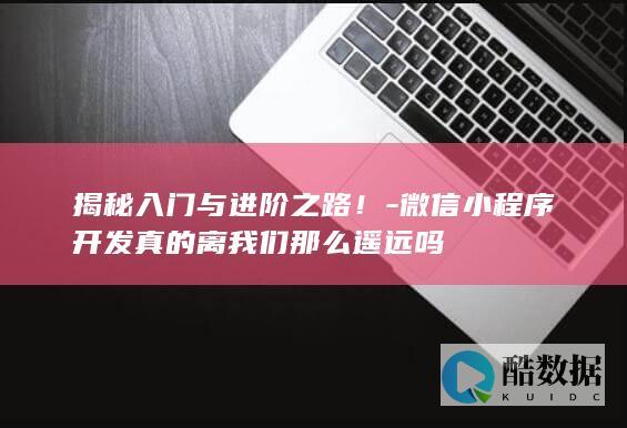 揭秘入门与进阶之路！-微信小程序开发真的离我们那么遥远吗