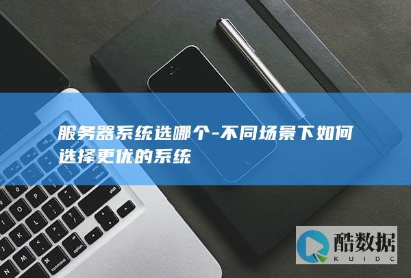 服务器系统选哪个-不同场景下如何选择更优的系统