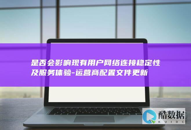 是否会影响现有用户网络连接稳定性及服务体验-运营商配置文件更新