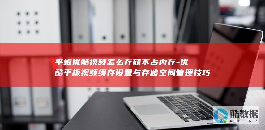 平板优酷视频怎么存储不占内存-优酷平板视频缓存设置与存储空间管理技巧
