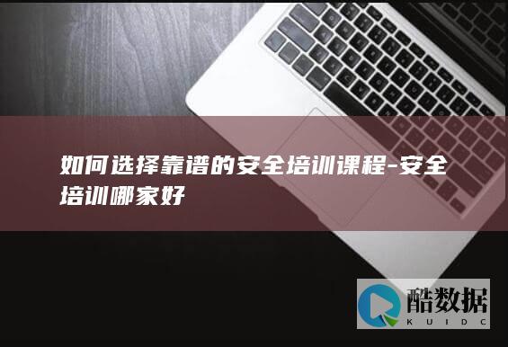 如何选择靠谱的安全培训课程-安全培训哪家好