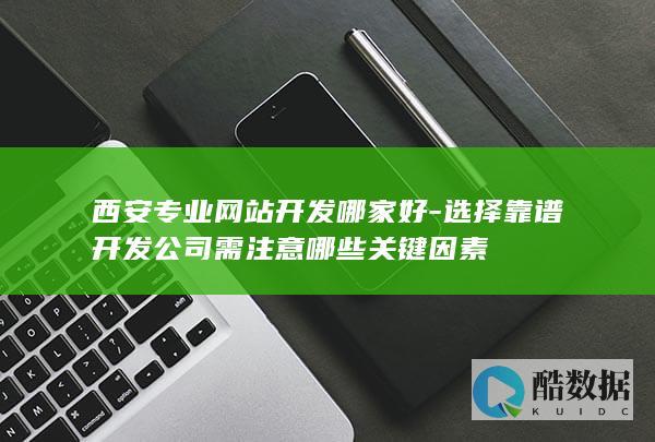 西安专业网站开发哪家好-选择靠谱开发公司需注意哪些关键因素