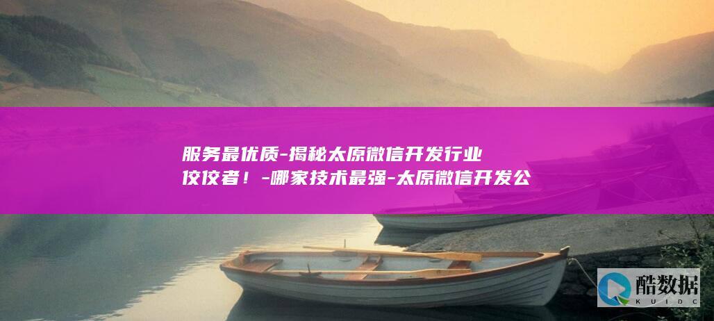服务最优质-揭秘太原微信开发行业佼佼者！-哪家技术最强-太原微信开发公司众多
