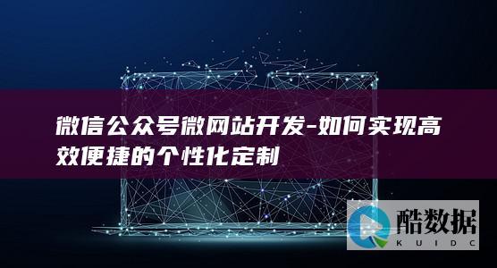 微信公众号微网站开发-如何实现高效便捷的个性化定制