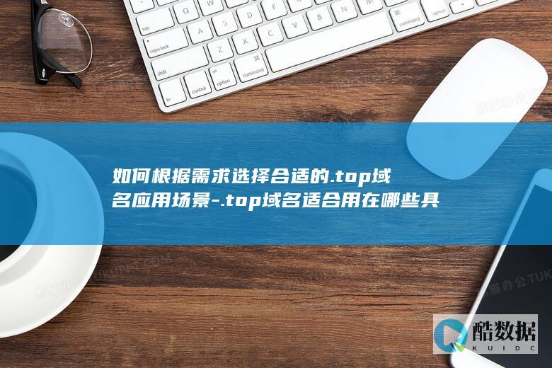 如何根据需求选择合适的.top域名应用场景-.top域名适合用在哪些具体领域