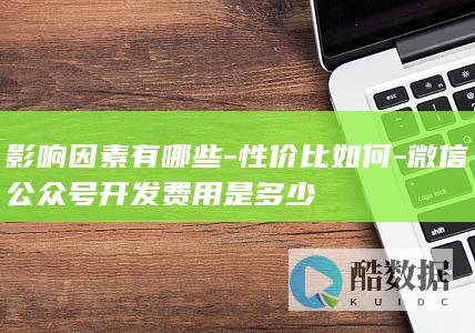 影响因素有哪些-性价比如何-微信公众号开发费用是多少