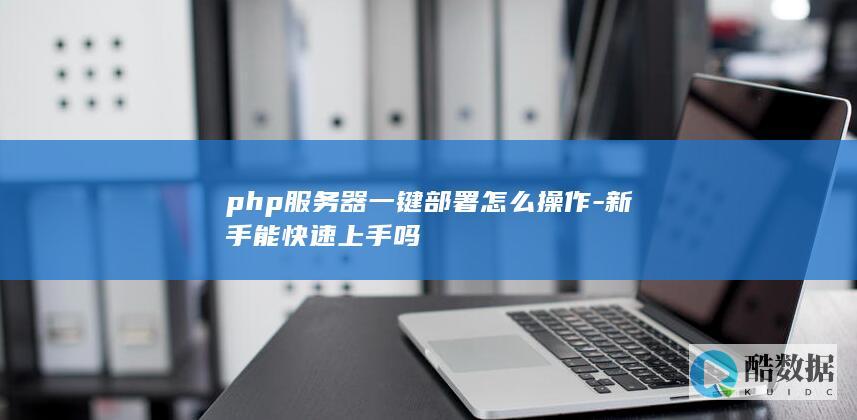 php服务器一键部署怎么操作-新手能快速上手吗