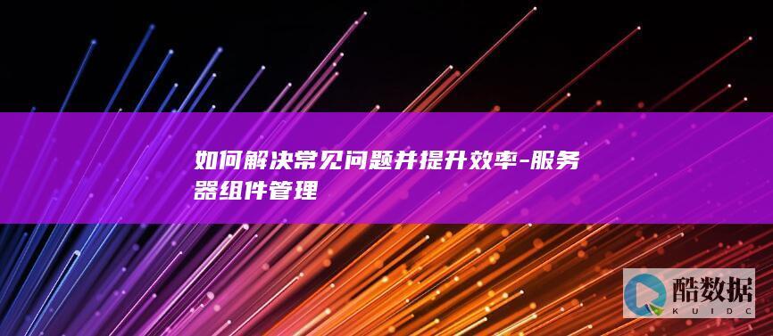 如何解决常见问题并提升效率-服务器组件管理