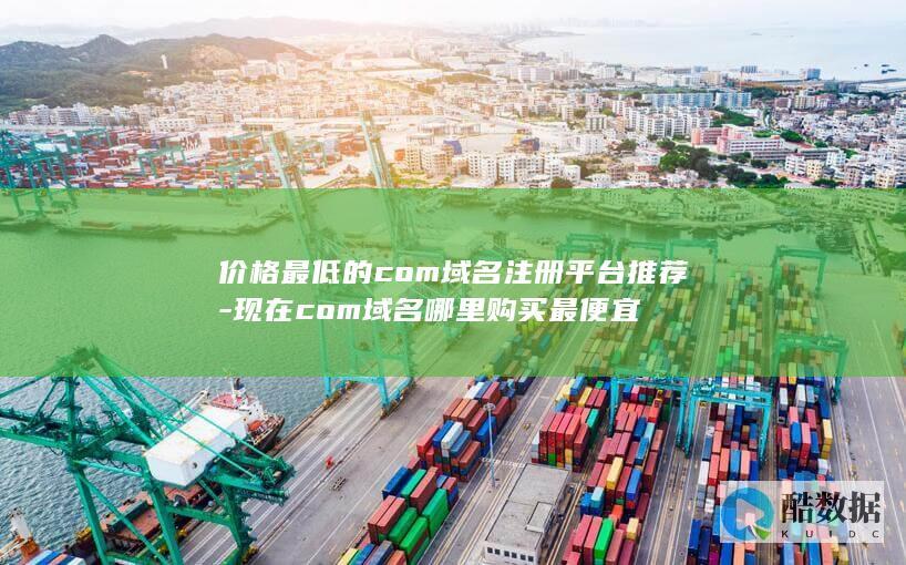 价格最低的com域名注册平台推荐-现在com域名哪里购买最便宜