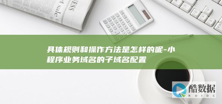 具体规则和操作方法是怎样的呢-小程序业务域名的子域名配置