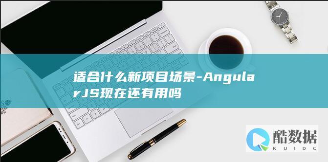 适合什么新项目场景-AngularJS现在还有用吗