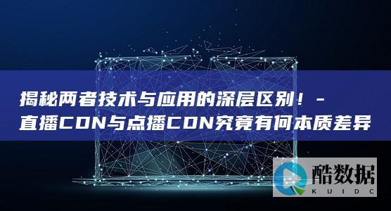 揭秘两者技术与应用的深层区别！-直播CDN与点播CDN究竟有何本质差异