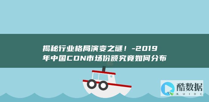 揭秘行业格局演变之谜！-2019年中国CDN市场份额究竟如何分布