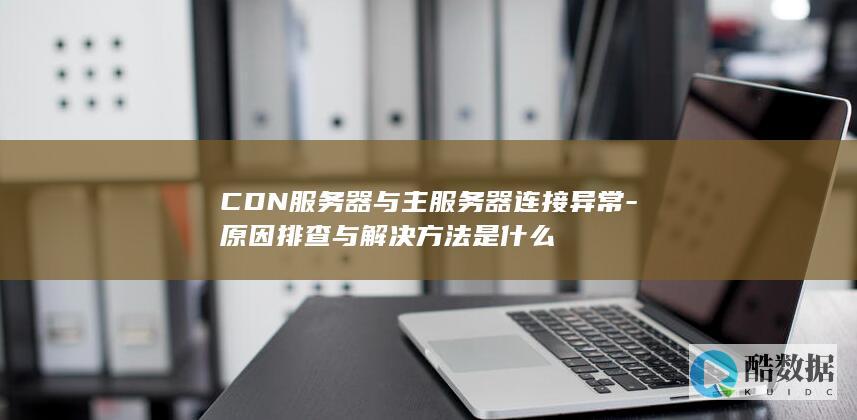 CDN服务器与主服务器连接异常-原因排查与解决方法是什么