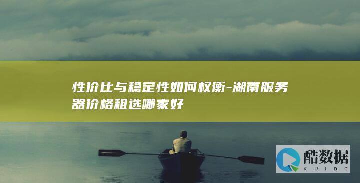 性价比与稳定性如何权衡-湖南服务器价格租选哪家好