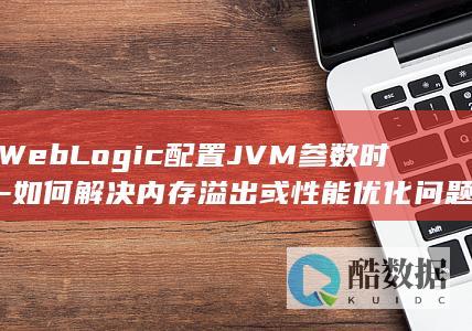 WebLogic配置JVM参数时-如何解决内存溢出或性能优化问题